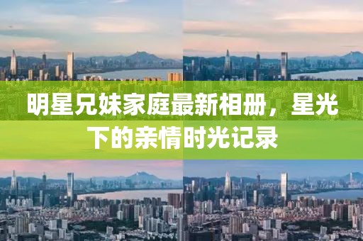 明星兄妹家庭最新相冊，星光下的親情時光記錄