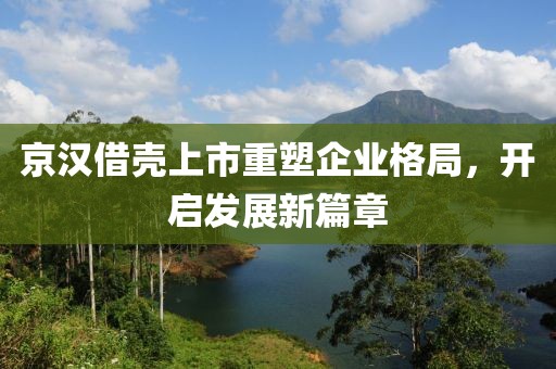 京漢借殼上市重塑企業格局，開啟發展新篇章