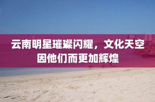 云南明星璀璨閃耀，文化天空因他們而更加輝煌