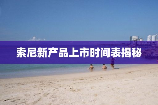 索尼新產品上市時間表揭秘