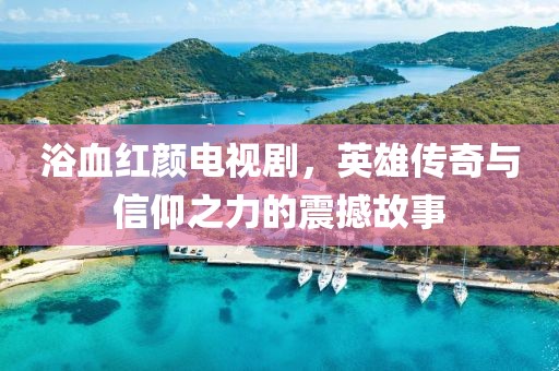 浴血紅顏電視劇，英雄傳奇與信仰之力的震撼故事