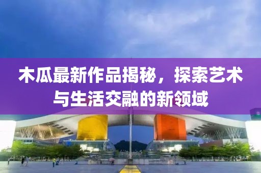 木瓜最新作品揭秘，探索藝術與生活交融的新領域