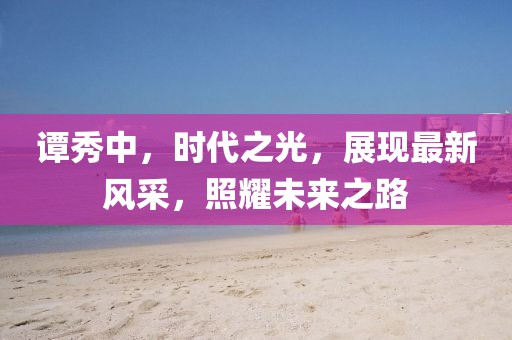 譚秀中，時代之光，展現最新風采，照耀未來之路