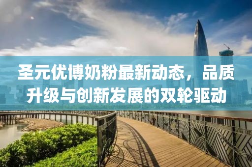 圣元優博奶粉最新動態，品質升級與創新發展的雙輪驅動