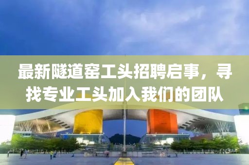 最新隧道窯工頭招聘啟事，尋找專業工頭加入我們的團隊