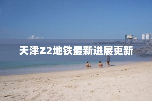 天津Z2地鐵最新進展更新