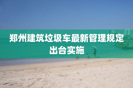 鄭州建筑垃圾車最新管理規定出臺實施
