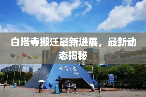 白塔寺搬遷最新進展，最新動態揭秘