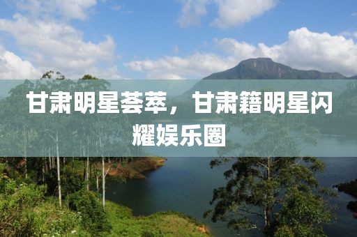 甘肅明星薈萃，甘肅籍明星閃耀娛樂圈