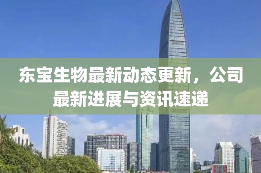 東寶生物最新動態更新，公司最新進展與資訊速遞