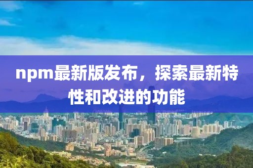 npm最新版發布，探索最新特性和改進的功能