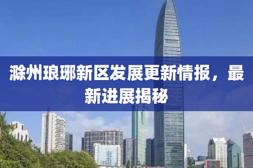 滁州瑯琊新區發展更新情報，最新進展揭秘