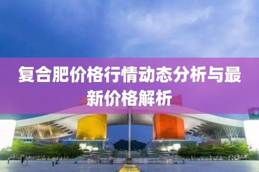 復合肥價格行情動態分析與最新價格解析