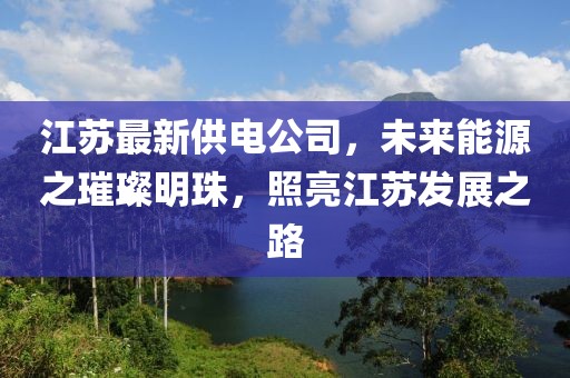 江蘇最新供電公司，未來能源之璀璨明珠，照亮江蘇發展之路