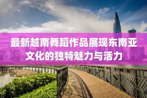 最新越南舞蹈作品展現東南亞文化的獨特魅力與活力