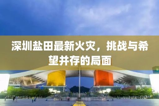 深圳鹽田最新火災，挑戰與希望并存的局面
