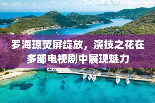 羅海瓊熒屏綻放，演技之花在多部電視劇中展現魅力