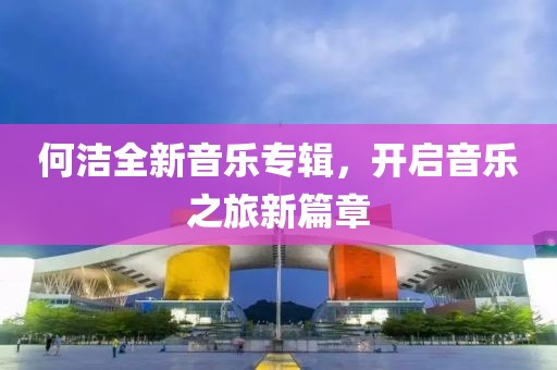 何潔全新音樂專輯，開啟音樂之旅新篇章