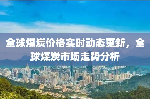 全球煤炭價格實時動態更新，全球煤炭市場走勢分析