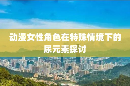 動漫女性角色在特殊情境下的尿元素探討