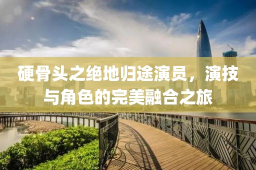 硬骨頭之絕地歸途演員，演技與角色的完美融合之旅