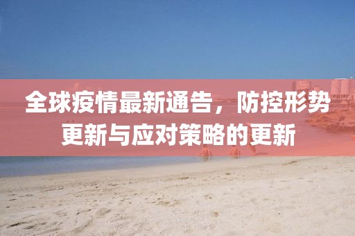 全球疫情最新通告，防控形勢更新與應對策略的更新