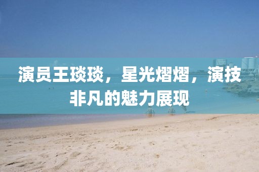 演員王琰琰，星光熠熠，演技非凡的魅力展現
