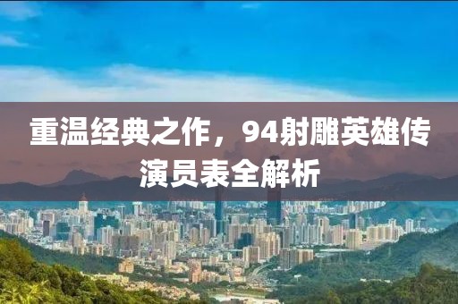 重溫經典之作，94射雕英雄傳演員表全解析
