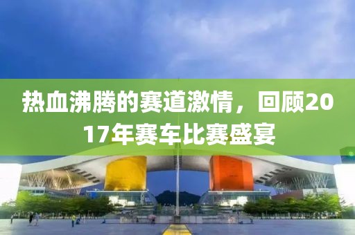 熱血沸騰的賽道激情，回顧2017年賽車比賽盛宴