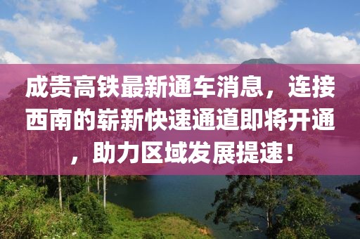 成貴高鐵最新通車消息，連接西南的嶄新快速通道即將開通，助力區域發展提速！