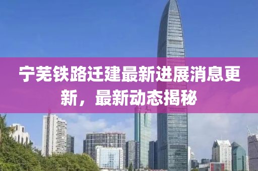 寧蕪鐵路遷建最新進展消息更新，最新動態揭秘