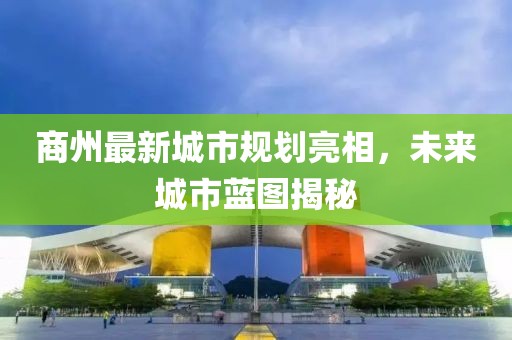 商州最新城市規劃亮相，未來城市藍圖揭秘