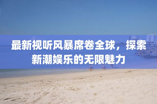 最新視聽風暴席卷全球，探索新潮娛樂的無限魅力