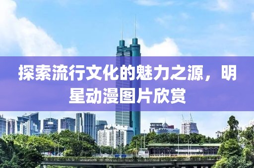 探索流行文化的魅力之源，明星動漫圖片欣賞
