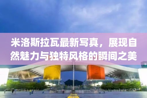 米洛斯拉瓦最新寫真，展現自然魅力與獨特風格的瞬間之美