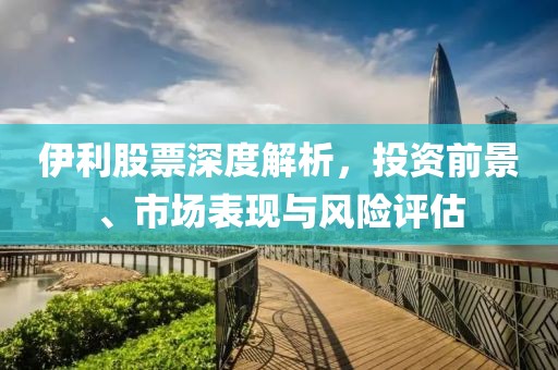 伊利股票深度解析，投資前景、市場表現與風險評估