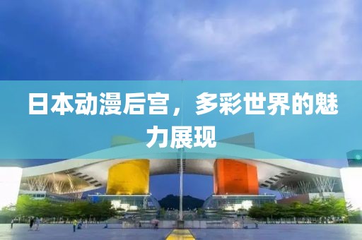 日本動漫后宮，多彩世界的魅力展現