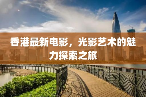 香港最新電影，光影藝術的魅力探索之旅