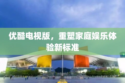 優酷電視版，重塑家庭娛樂體驗新標準