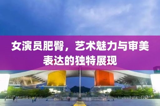 女演員肥臀，藝術魅力與審美表達的獨特展現
