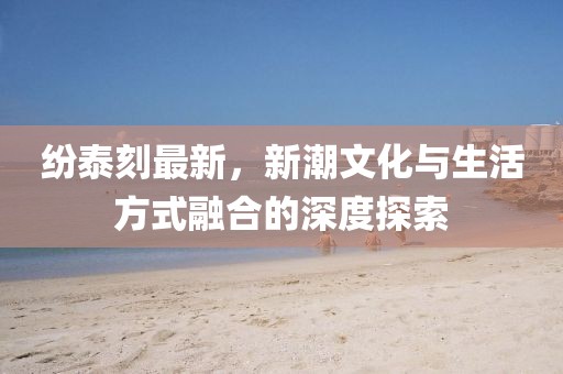 紛泰刻最新，新潮文化與生活方式融合的深度探索