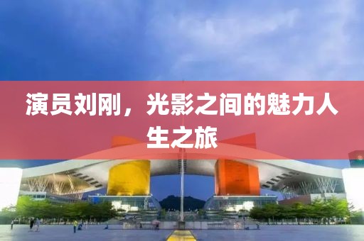 演員劉剛，光影之間的魅力人生之旅