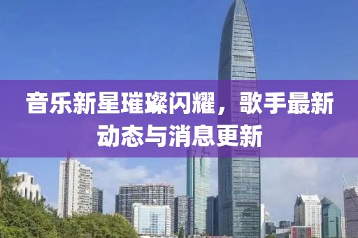 音樂新星璀璨閃耀，歌手最新動態與消息更新