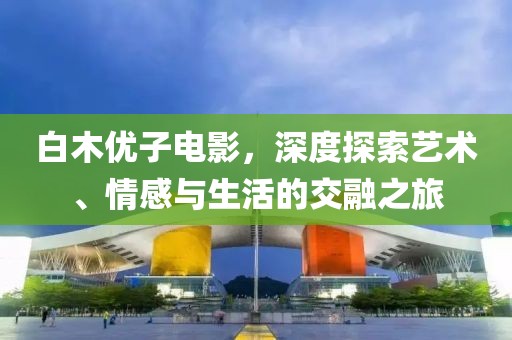 白木優子電影，深度探索藝術、情感與生活的交融之旅