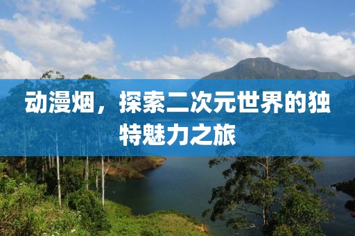 動漫煙，探索二次元世界的獨特魅力之旅