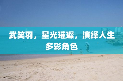 武笑羽，星光璀璨，演繹人生多彩角色
