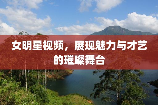 女明星視頻，展現魅力與才藝的璀璨舞臺
