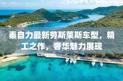 秦自力最新勞斯萊斯車型，精工之作，奢華魅力展現