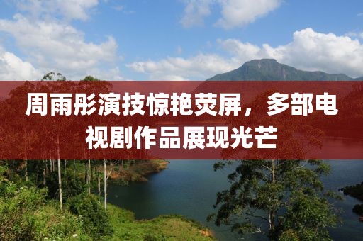周雨彤演技驚艷熒屏，多部電視劇作品展現光芒