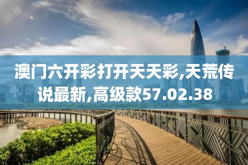 澳門六開彩打開天天彩,天荒傳說最新,高級款57.02.38